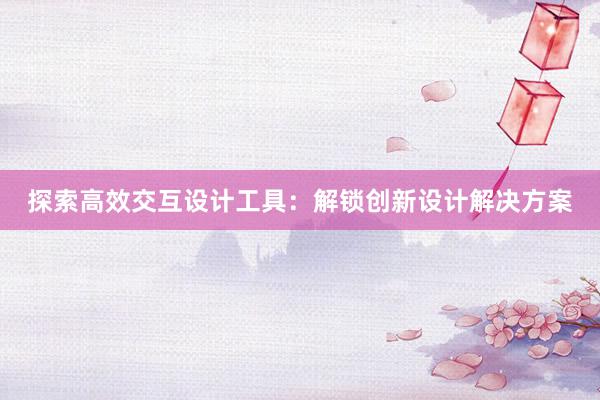 探索高效交互设计工具：解锁创新设计解决方案