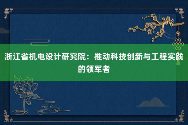 浙江省机电设计研究院：推动科技创新与工程实践的领军者